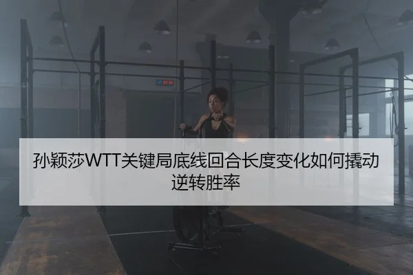 孙颖莎WTT关键局底线回合长度变化如何撬动逆转胜率